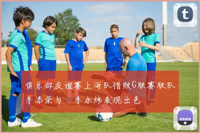 俱乐部友谊赛上海队惜败G联赛联队李添荣与偰李永炜表现出色